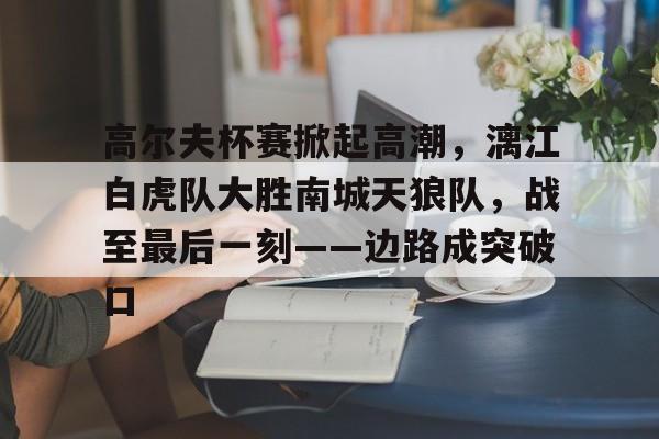 关于高尔夫杯赛掀起高潮，漓江白虎队大胜南城天狼队，战至最后一刻——边路成突破口的信息-中国九游体育
